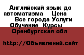 Английский язык до автоматизма. › Цена ­ 1 000 - Все города Услуги » Обучение. Курсы   . Оренбургская обл.